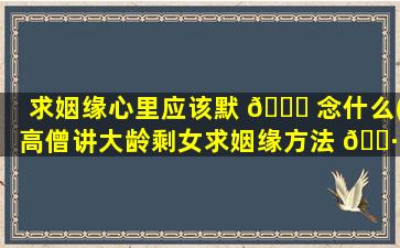 求姻缘心里应该默 🐎 念什么(高僧讲大龄剩女求姻缘方法 🌷 )
